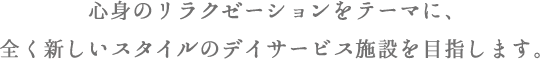 心身のリラクゼーションをテーマに、全く新しいスタイルのデイサービス施設を目指します。